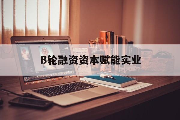 张掖市B轮融资资本赋能实业(b轮融资公司值得工作吗)
