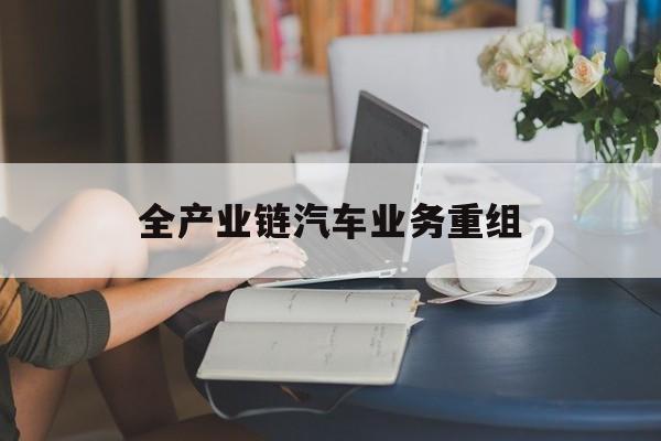 张掖市全产业链汽车业务重组(全产业链汽车业务重组的意义)