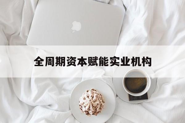 张掖市全周期资本赋能实业机构(全周期管理)