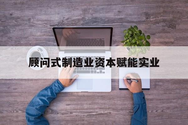 张掖市关于顾问式制造业资本赋能实业的信息